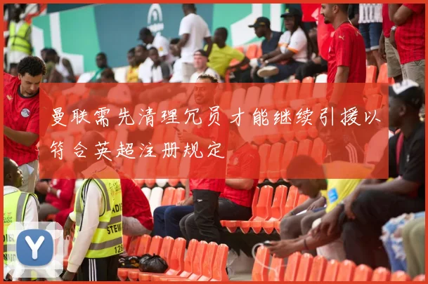 曼联需先清理冗员才能继续引援以符合英超注册规定